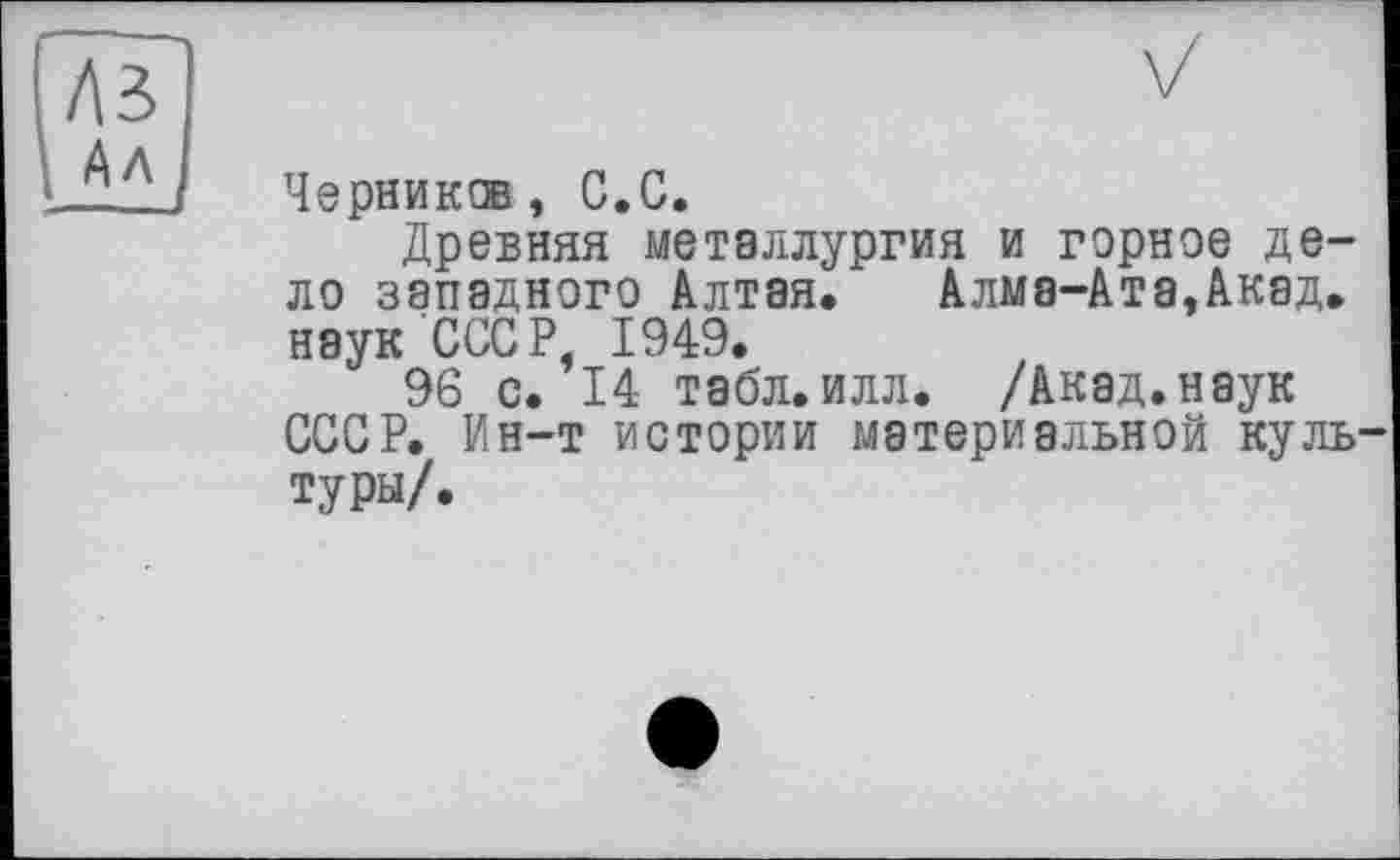 ﻿Черник®, С.С.
Древняя металлургия и горное дело западного Алтая. Алма-Ата,Акад, наук СССР, 1949.
96 с. 14 табл.илл. /Акад.наук СССР. Ин-т истории материальной культуры/.